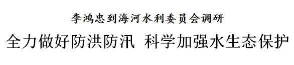 李鸿忠到海河水利委员会调研：全力做好防洪防汛 科学加强水生态保护